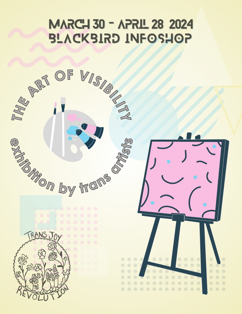 A graphic featuring an abstract painting in pink, blue, and black on a black easel, the words "March 30 - Blackbird Infoshop", and a logo with words "The Art of Visibility exhibition by trans artists" in a circle around a painter's palette with tubes of pink and blue paint and white paint brushes. The background of the graphic is soft yellow with memphis style abstract shapes in pink, blue, and white. The Trans Joy Revolution logo is in the lower left corner.